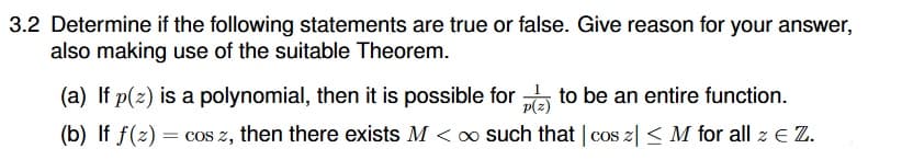 3.2 Determine if the following statements are true or false. Give reason for your answer,
also making use of the suitable Theorem.
(a) If p(z) is a polynomial, then it is possible for to be an entire function.
p(z)
(b) If f(z) = cos z, then there exists M < o such that | cos z| < M for all z E Z.
