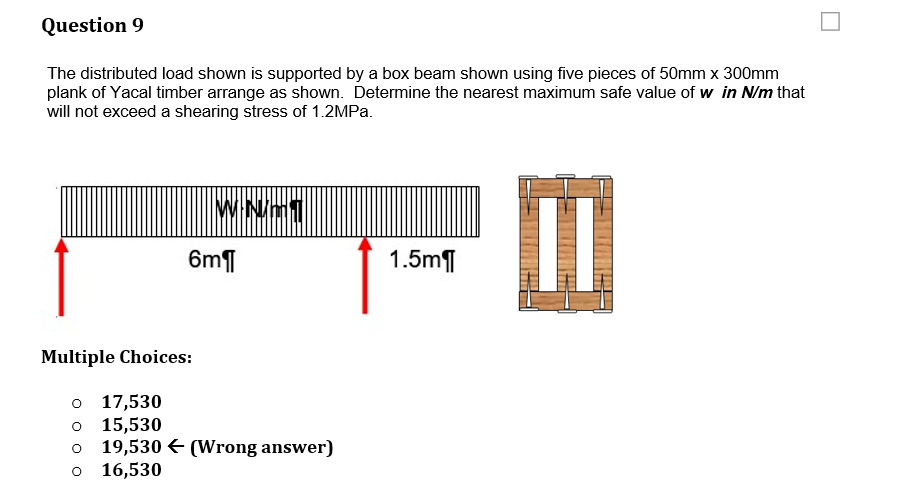 Question 9
The distributed load shown is supported by a box beam shown using five pieces of 50mm x 300mm
plank of Yacal timber arrange as shown. Determine the nearest maximum safe value of w in N/m that
will not exceed a shearing stress of 1.2MPA.
6m¶
1.5mT
Multiple Choices:
o 17,530
o 15,530
19,530 € (Wrong answer)
o 16,530
