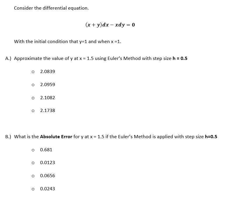 Consider the differential equation.
(x + y)dx – xdy = 0
With the initial condition that y=1 and when x =1.
A.) Approximate the value of y at x = 1.5 using Euler's Method with step size h = 0.5
2.0839
2.0959
2.1082
2.1738
B.) What is the Absolute Error for y at x = 1.5 if the Euler's Method is applied with step size h=0.5
o 0.681
0.0123
0.0656
0.0243
