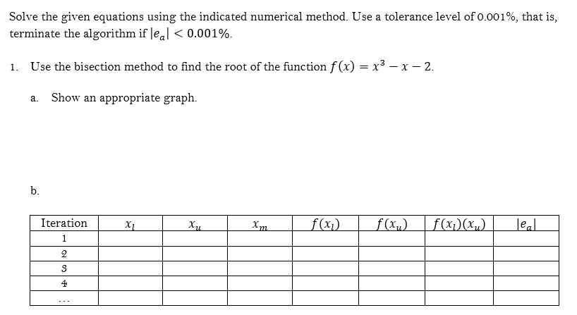 Solve the given equations using the indicated numerical method. Use a tolerance level of 0.001%, that is,
terminate the algorithm if leal < 0.001%.
1. Use the bisection method to find the root of the function f (x) = x3 – x – 2.
Show an appropriate graph.
a.
b.
Iteration
f(x1)
f(xu)
f(x))(xµ)
Jeal
1
2
3
4

