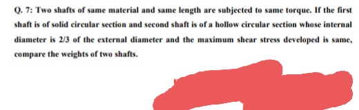 Q. 7: Two shafts of same material and same length are subjected to same torque. If the first
shaft is of solid circular section and second shaft is of a hollow circular section whose internal
diameter is 2/3 of the external diameter and the maximum shear stress developed is same,
compare the weights of two shafts.