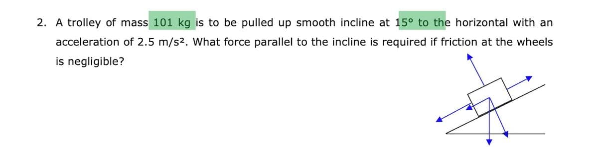 2. A trolley of mass 101 kg is to be pulled up smooth incline at 15° to the horizontal with an
acceleration of 2.5 m/s2. What force parallel to the incline is required if friction at the wheels
is negligible?
