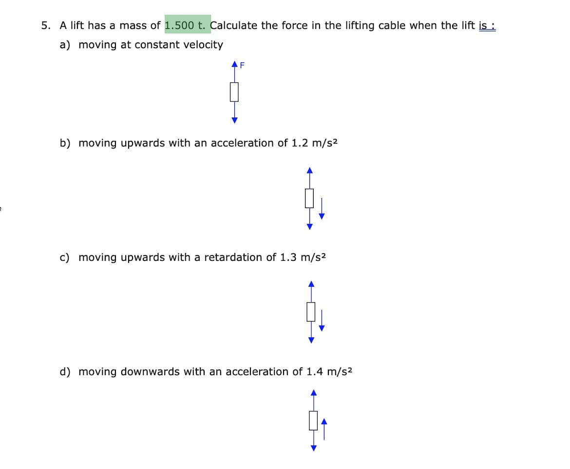 5. A lift has a mass of 1.500 t. Calculate the force in the lifting cable when the lift is :
a) moving at constant velocity
F
b) moving upwards with an acceleration of 1.2 m/s2
c) moving upwards with a retardation of 1.3 m/s2
d) moving downwards with an acceleration of 1.4 m/s2
