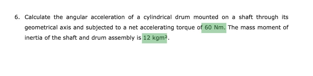 6. Calculate the angular acceleration of a cylindrical drum mounted on a shaft through its
geometrical axis and subjected to a net accelerating torque of 60 Nm. The mass moment of
inertia of the shaft and drum assembly is 12 kgm2.
