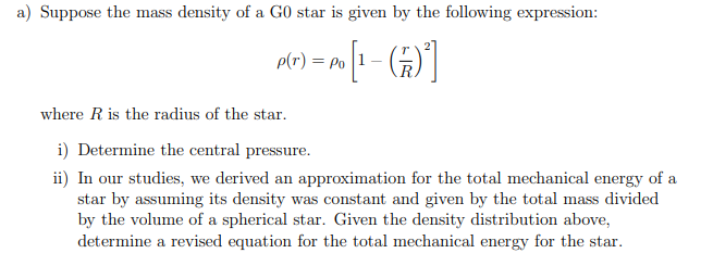 a) Suppose the mass density of a G0 star is given by the following expression:
p(r) = Po
[4) -]•
where R is the radius of the star.
i) Determine the central pressure.
ii) In our studies, we derived an approximation for the total mechanical energy of a
star by assuming its density was constant and given by the total mass divided
by the volume of a spherical star. Given the density distribution above,
determine a revised equation for the total mechanical energy for the star.
