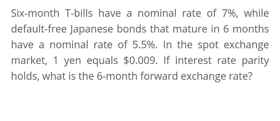 Six-month T-bills have a nominal rate of 7%, while
default-free Japanese bonds that mature in 6 months
have a nominal rate of 5.5%. In the spot exchange
market, 1 yen equals $0.009. If interest rate parity
holds, what is the 6-month forward exchange rate?
