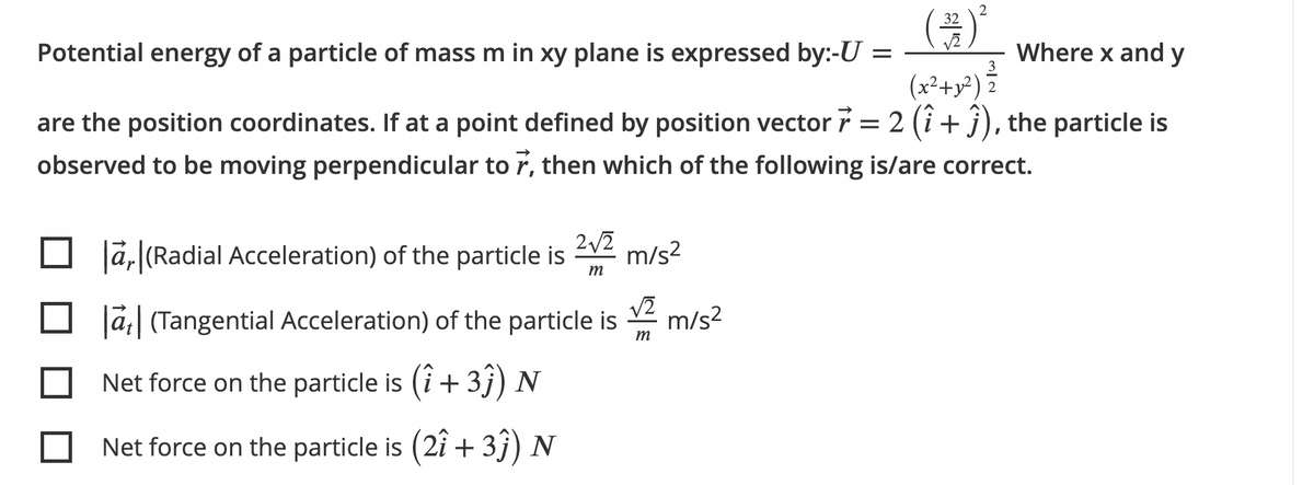 2
32
Potential energy of a particle of mass m in xy plane is expressed by:-U =
Where x and y
(x²+y²) ?
are the position coordinates. If at a point defined by position vector 7 = 2 (i+ j), the particle is
observed to be moving perpendicular to r, then which of the following is/are correct.
2/2
Jā,|(Radial Acceleration) of the particle is V2 m/s?
m
Ja| (Tangential Acceleration) of the particle is m/s2
Net force on the particle is (i + 3j) N
Net force on the particle is (2i + 3j) N
