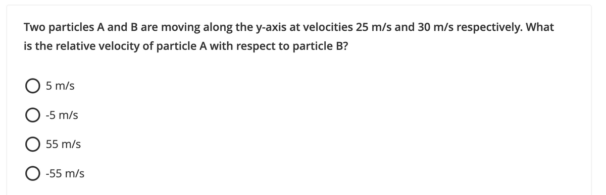 Two particles A and B are moving along the y-axis at velocities 25 m/s and 30 m/s respectively. What
is the relative velocity of particle A with respect to particle B?
5 m/s
O -5 m/s
55 m/s
O -55 m/s
