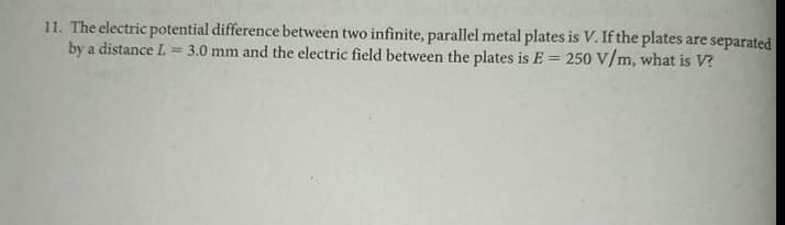 11. The electric potential difference between two infinite, parallel metal plates is V. If the plates are separated
by a distance L.
3.0 mm and the electric field between the plates is E = 250 V/m, what is V?
%3D
