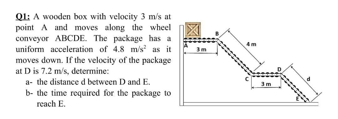 Q1: A wooden box with velocity 3 m/s at
point A and moves along the wheel
conveyor ABCDE. The package has a
uniform acceleration of 4.8 m/s? as it
B
4 m
3 m
moves down. If the velocity of the package
at D is 7.2 m/s, determine:
D
a- the distance d between D and E.
3 m
b- the time required for the package to
reach E.
