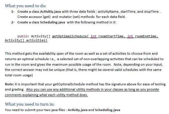 What you need to do:
1- Create a class Activitiy.java with three data fields : activityName, startTime, and stopTime.
Create accessor (get) and mutator (set) methods for each data field.
2- Create a class Scheduling.java with the following method in it:
public Activity[ getOptimalSchedule( int roomStartTime, int roomEndtime,
Activity[] activities)
This method gets the availability span of the room as well as a set of activities to choose from and
returns an optimal schedule i.e., a selected set of non-overlapping activities that can be scheduled to
run in the room and gives the maximum possible usage of the room. Note, depending on your input,
the correct answer may not be unique (that is, there might be several valid schedules with the same
total room usage)
Note: it is important that your getOptimalSchedule method has the signature above for ease of testing
and grading. Also you can use any additional utility methods in your classes as long as you provide
comments explaining what each utility method does.
What you need to turn in:
You need to submit your two java files : Activity.java and Scheduling.java
