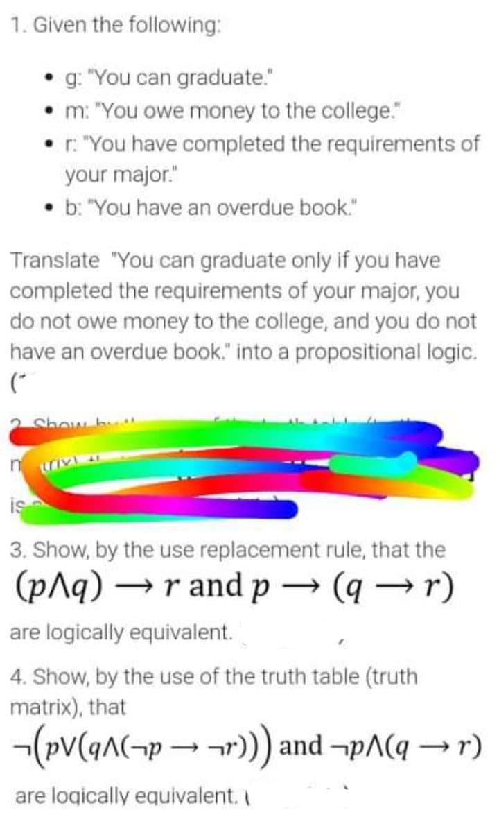 1. Given the following:
• g. "You can graduate."
• m: "You owe money to the college."
• r. "You have completed the requirements of
your major."
• b: "You have an overdue book."
Translate "You can graduate only if you have
completed the requirements of your major, you
do not owe money to the college, and you do not
have an overdue book." into a propositional logic.
(*
2 Show b
is
3. Show, by the use replacement rule, that the
(p^q) →r and p → (q → r)
are logically equivalent.
4. Show, by the use of the truth table (truth
matrix), that
-(pV(an(¬p-r) and -pA(q → r)
are logically equivalent. I
