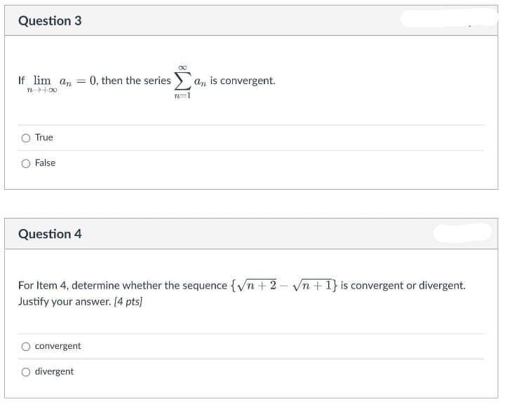 Question 3
If lim an = 0, then the series
an is convergent.
%3D
n=1
O True
False
Question 4
For Item 4, determine whether the sequence {Vn +2 –- vn +1} is convergent or divergent.
Justify your answer. [4 pts]
convergent
O divergent
