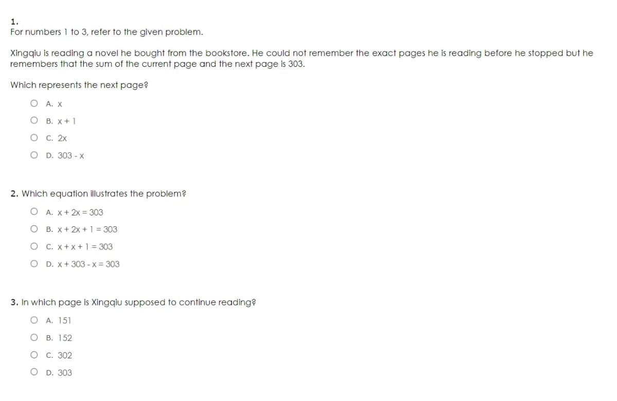 1.
For numbers 1 to 3, refer to the given problem.
Xinggiu is reading a novel he bought from the bookstore. He could not remember the exact pages he is reading before he stopped but he
remembers that the sum of the current page and the next page is 303.
Which represents the next page?
O A. X
О В. х+1
О С. 2х
O D. 303-х
2. Which equation illustrates the problem?
O A. X+ 2x = 303
O B. X+ 2x +1 = 303
O C. x+x+1 = 303
O D. x+ 303 - x = 303
3. In which page is Xingqiu supposed to continue reading?
A. 151
О в. 152
О С. 302
O D. 303
