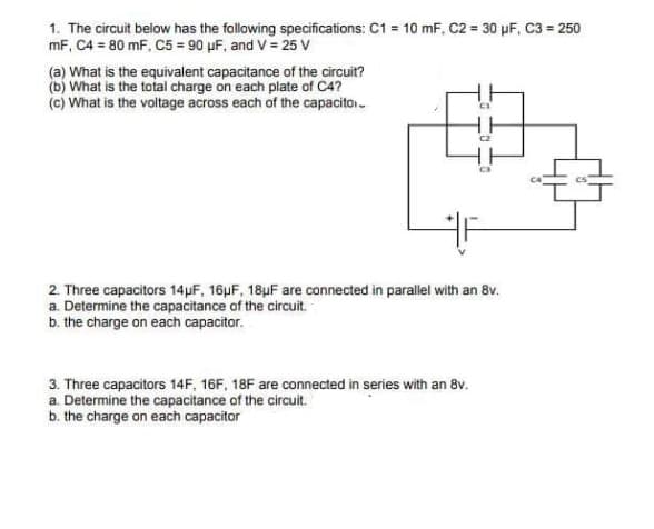 1. The circuit below has the following specifications: C1 = 10 mF, C2 = 30 µF, C3 = 250
mF, C4 = 80 mF, C5 = 90 µF, and V = 25 V
(a) What is the equivalent capacitance of the circuit?
(b) What is the total charge on each plate of C4?
(c) What is the voltage across each of the capacito.
2. Three capacitors 14µF, 16pF, 18µF are connected in parallel with an 8v.
a. Determine the capacitance of the circuit.
b. the charge on each capacitor.
3. Three capacitors 14F, 16F, 18F are connected in series with an 8v.
a. Determine the capacitance of the circuit.
b. the charge on each capacitor
