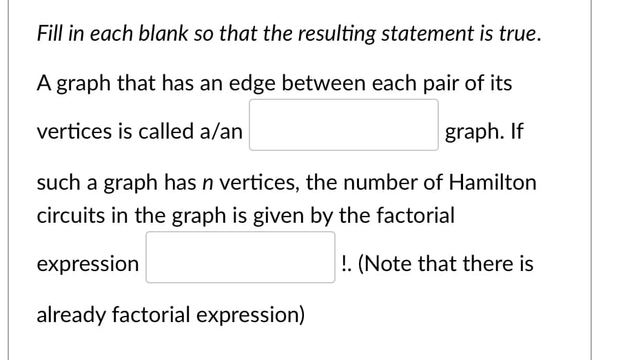 Fill in each blank so that the resulting statement is true.
A graph that has an edge between each pair of its
vertices is called a/an
graph. If
such a graph has n vertices, the number of Hamilton
circuits in the graph is given by the factorial
expression
!. (Note that there is
already factorial expression)
