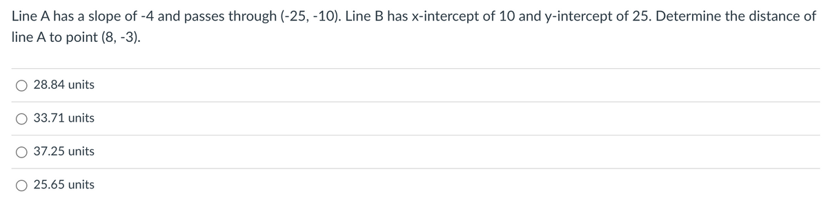 Line A has a slope of -4 and passes through (-25, -10). Line B has x-intercept of 10 and y-intercept of 25. Determine the distance of
line A to point (8, -3).
28.84 units
33.71 units
37.25 units
25.65 units
