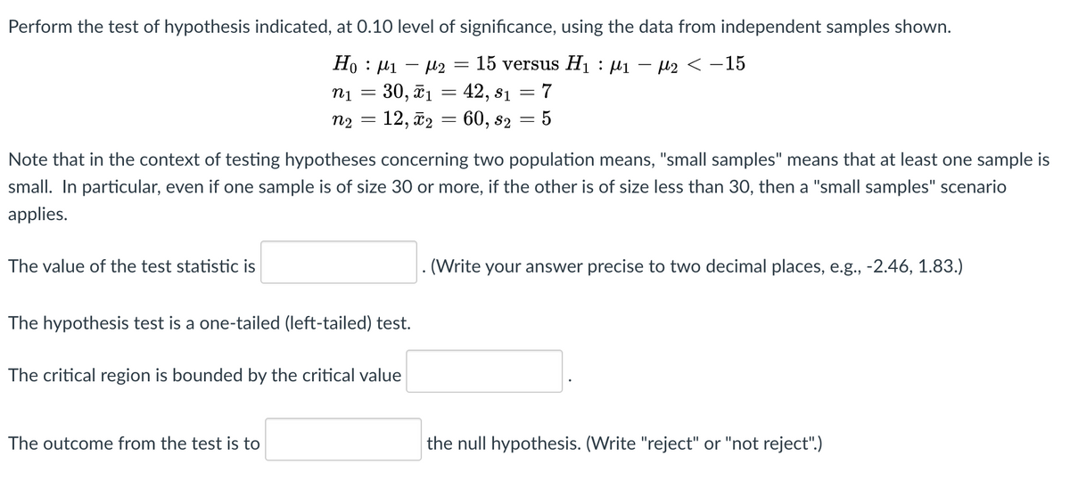 Perform the test of hypothesis indicated, at 0.10 level of significance, using the data from independent samples shown.
Ho : µi – µ2
30, ã1
12, ã2 = 60, s2
15 versus Hı : µ1 – l2 < –15
42, s1
n1
n2
Note that in the context of testing hypotheses concerning two population means, "small samples" means that at least one sample is
small. In particular, even if one sample is of size 30 or more, if the other is of size less than 30, then a "small samples" scenario
applies.
The value of the test statistic is
(Write your answer precise to two decimal places, e.g., -2.46, 1.83.)
The hypothesis test is a one-tailed (left-tailed) test.
The critical region is bounded by the critical value
The outcome from the test is to
the null hypothesis. (Write "reject" or "not reject".)
