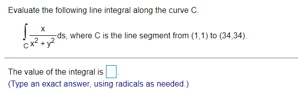 Evaluate the following line integral along the curve C.
X
-ds, where C is the line segment from (1,1) to (34,34).
x² + y?
The value of the integral is
(Type an exact answer, using radicals as needed.)
