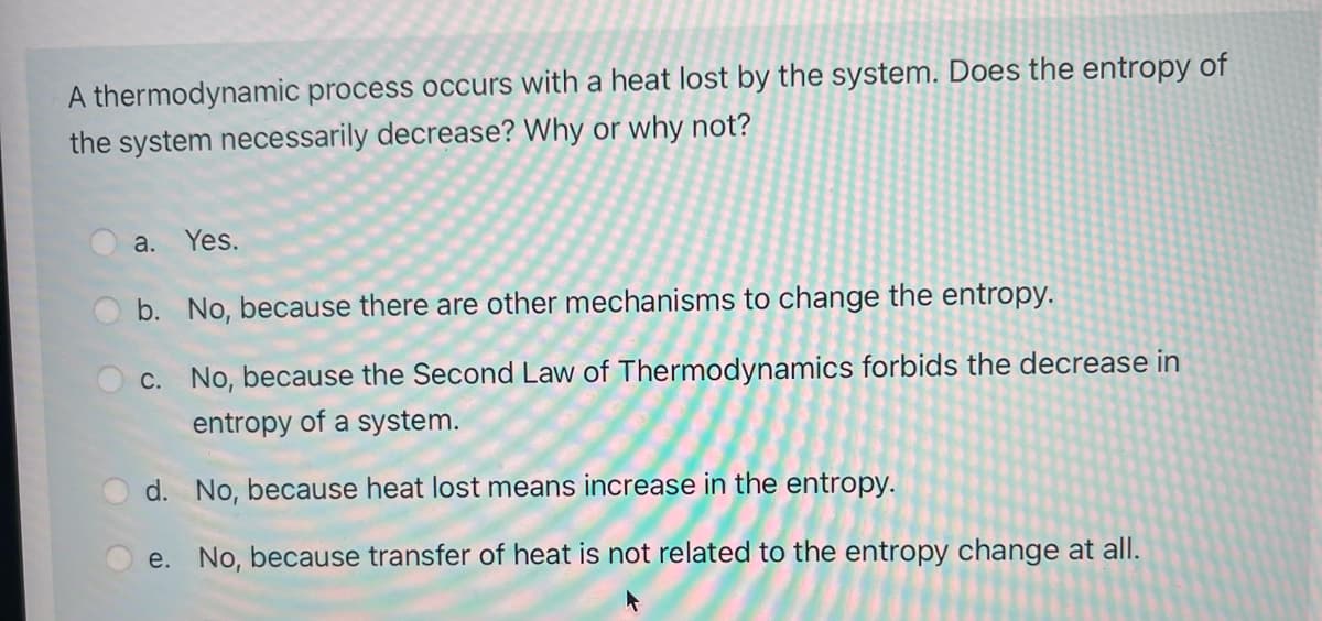 A thermodynamic process occurs with a heat lost by the system. Does the entropy of
the system necessarily decrease? Why or why not?
a.
Yes.
b. No, because there are other mechanisms to change the entropy.
c. No, because the Second Law of Thermodynamics forbids the decrease in
entropy of a system.
d. No, because heat lost means increase in the entropy.
e. No, because transfer of heat is not related to the entropy change at all.
