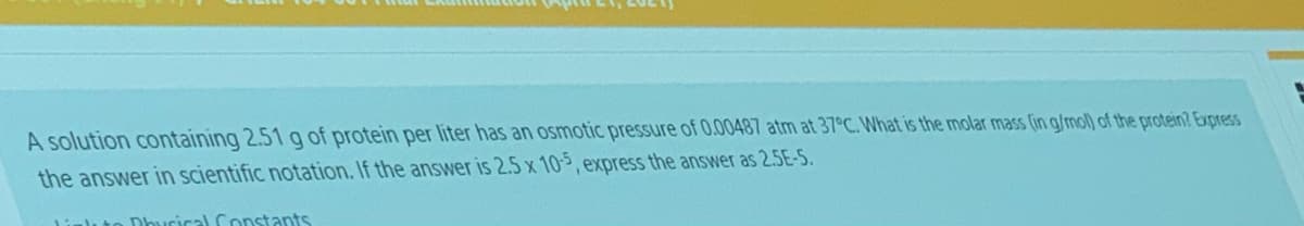 A solution containing 2.51 g of protein per liter has an osmotic pressure of 0.00487 atm at 37°C. What is the molar mass (in g/mol) of the protein? Express
the answer in scientific notation. If the answer is 2.5 x 10-, express the answer as 2.5E-5.
Dhucical Constants
