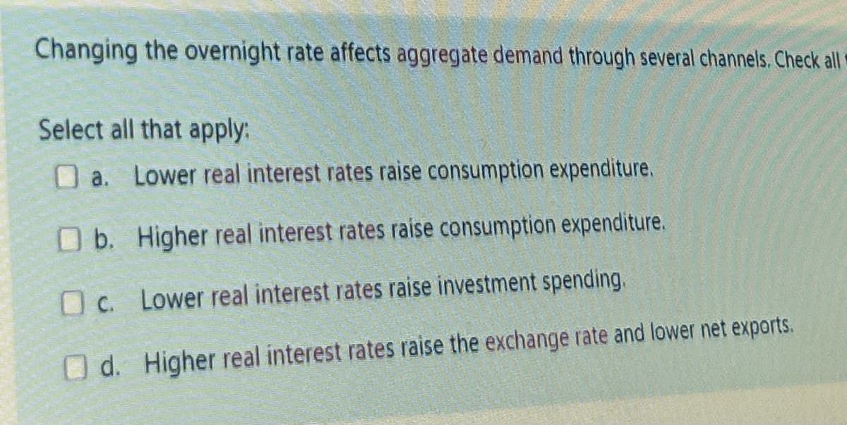 Changing the overnight rate affects aggregate demand through several channels. Check all
Select all that apply:
a. Lower real interest rates raise consumption expenditure.
O b. Higher real interest rates raise consumption expenditure.
c.
Lower real interest rates raise investment spending.
Od. Higher real interest rates raise the exchange rate and lower net exports.