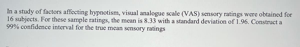 In a study of factors affecting hypnotism, visual analogue scale (VAS) sensory ratings were obtained for
16 subjects. For these sample ratings, the mean is 8.33 with a standard deviation of 1.96. Construct a
99% confidence interval for the true mean sensory ratings
