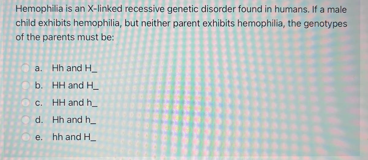 Hemophilia is an X-linked recessive genetic disorder found in humans. If a male
child exhibits hemophilia, but neither parent exhibits hemophilia, the genotypes
of the parents must be:
a. Hh and H_
b. HH and H_
С.
HH and h_
d. Hh and h_
e. hh and H_
