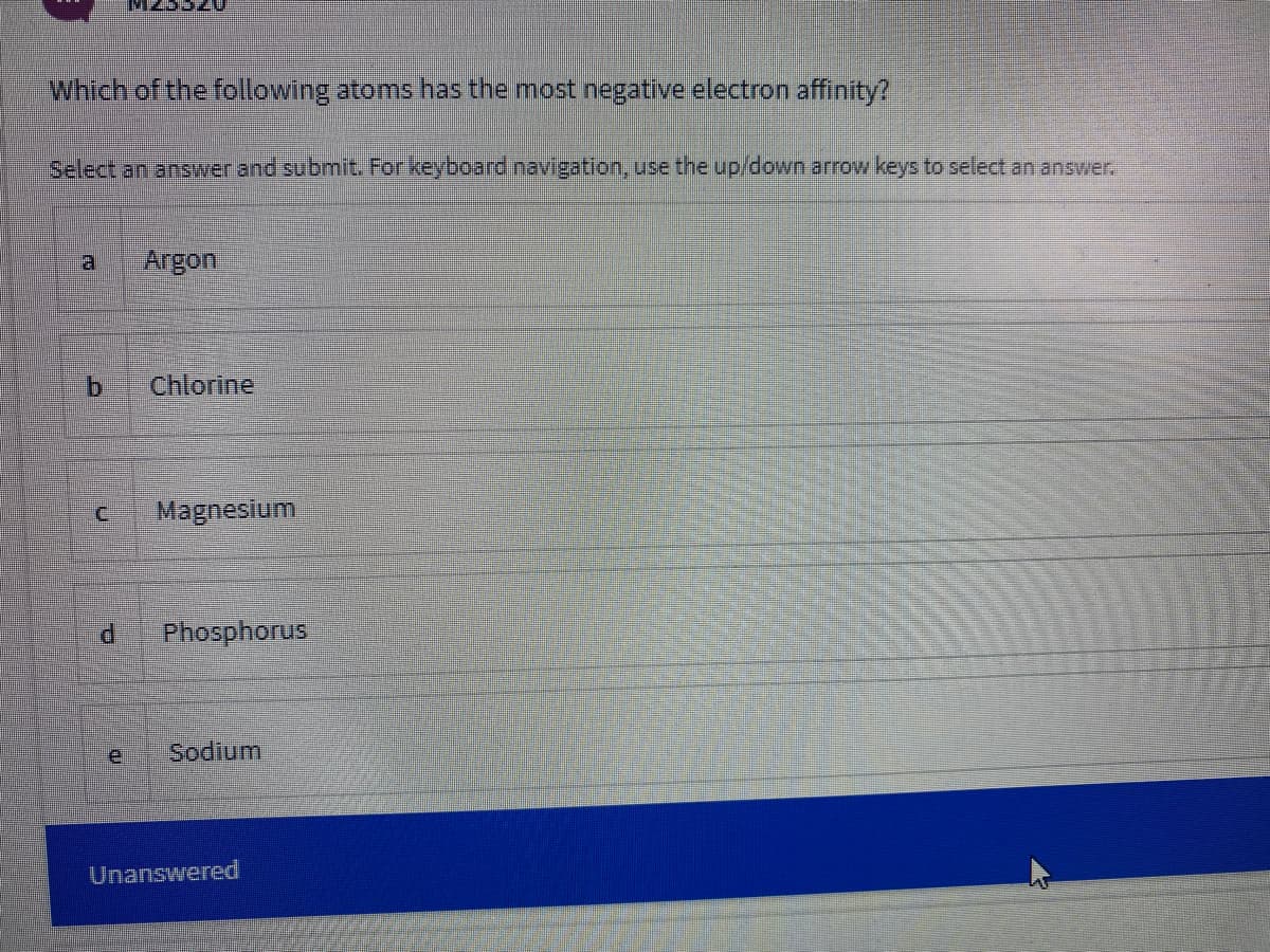 Which of the following atoms has the most negative electron affinity?
Select an answver and submit. For keyboard inavigation, use the up/down arrow keys to select an answer.
Argon
Chlorine
Magnesium
P.
Phosphorus
e.
Sodium
Unanswered
