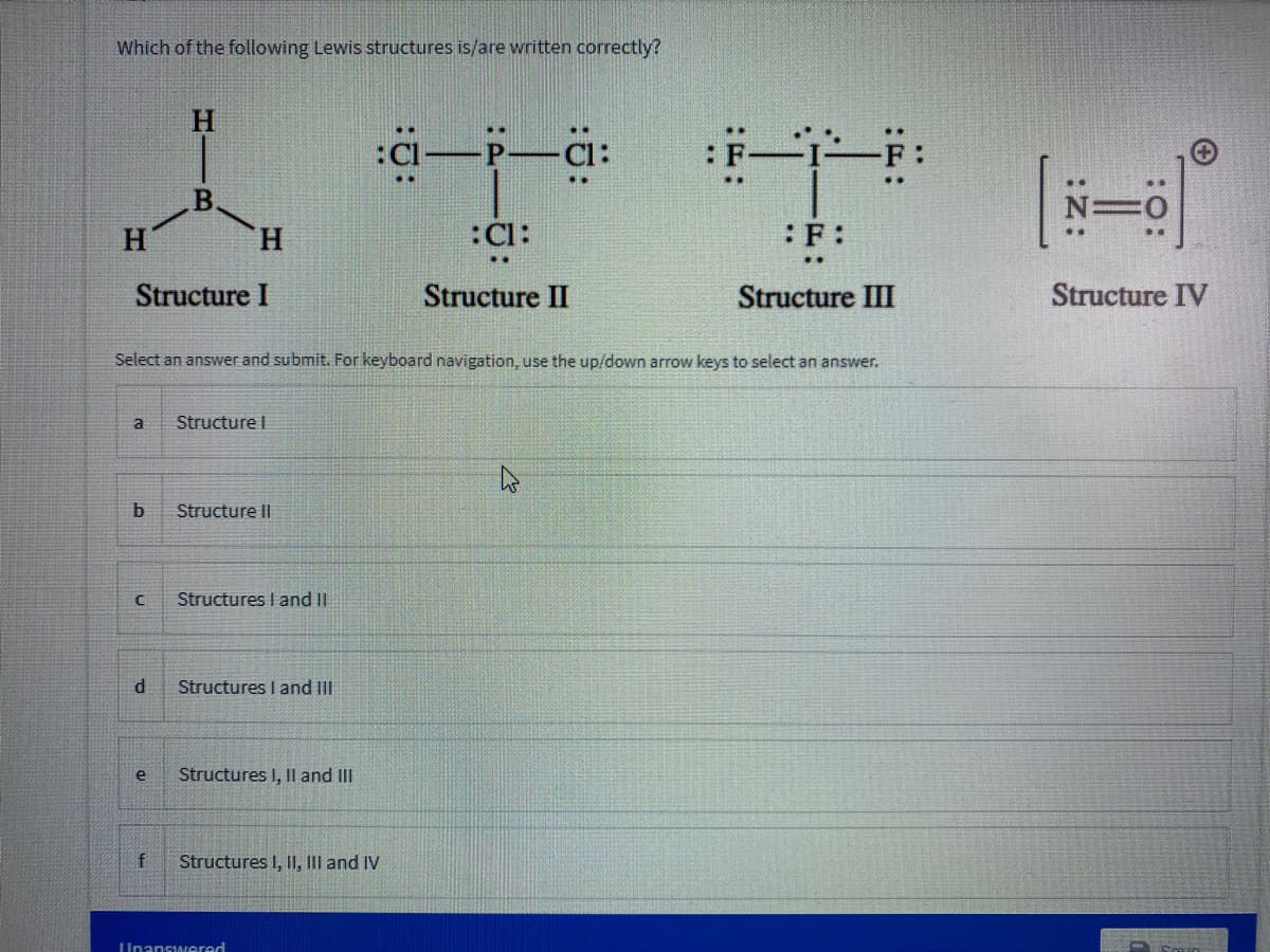 Which of the following Lewis structures is/are written correctly?
H.
B.
H.
H
:Cl:
:F:
Structure I
Structure II
Structure III
Structure IV
Select an answer and submit. For keyboard navigation, use the up/down arrow keys to select an answer.
a
Structure I
b
Structure I|
Structures I and II
d
Structures I and III
e
Structures I, I and III
Structures I, II, III and IV
Unanswered
:z:
