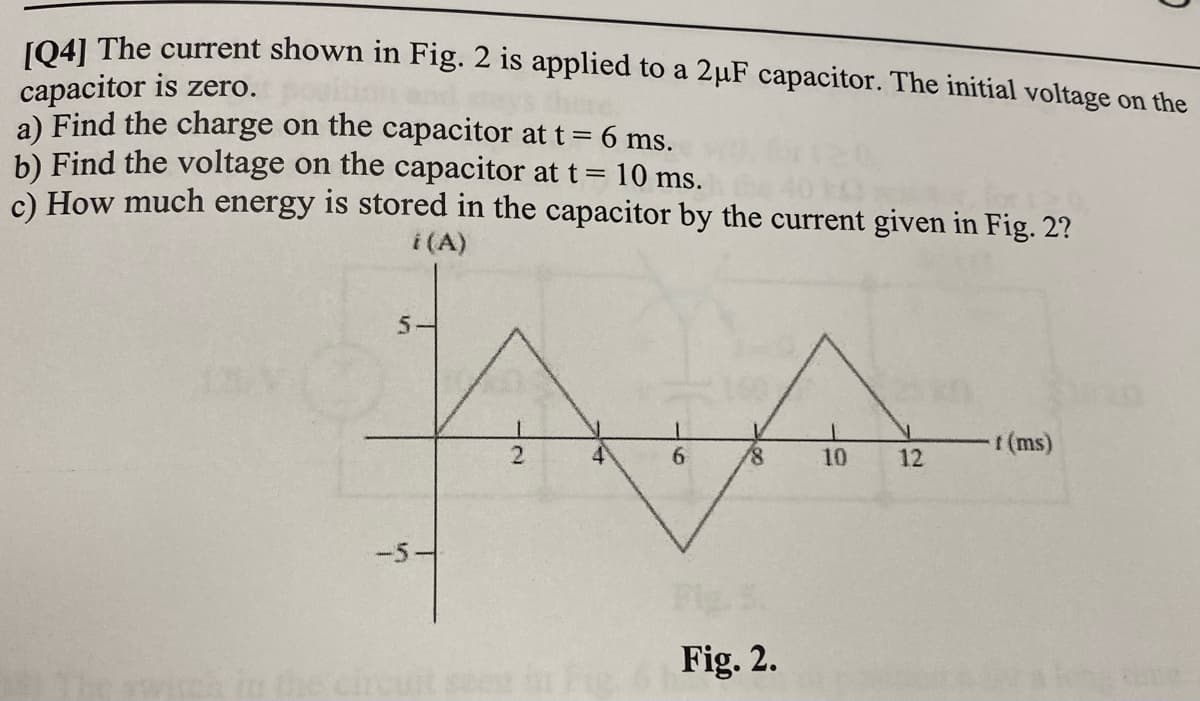 J041 The current shown in Fig. 2 is applied to a 2µF capacitor. The initial voltage on the
capacitor is zero.
a) Find the charge on the capacitor at t =
b) Find the voltage on the capacitor at t= 10 ms.
c) How much energy is stored in the capacitor by the current given in Fig. 2?
6 ms.
i (A)
5-
(ms)
10
12
-5-
Fig. 2.
