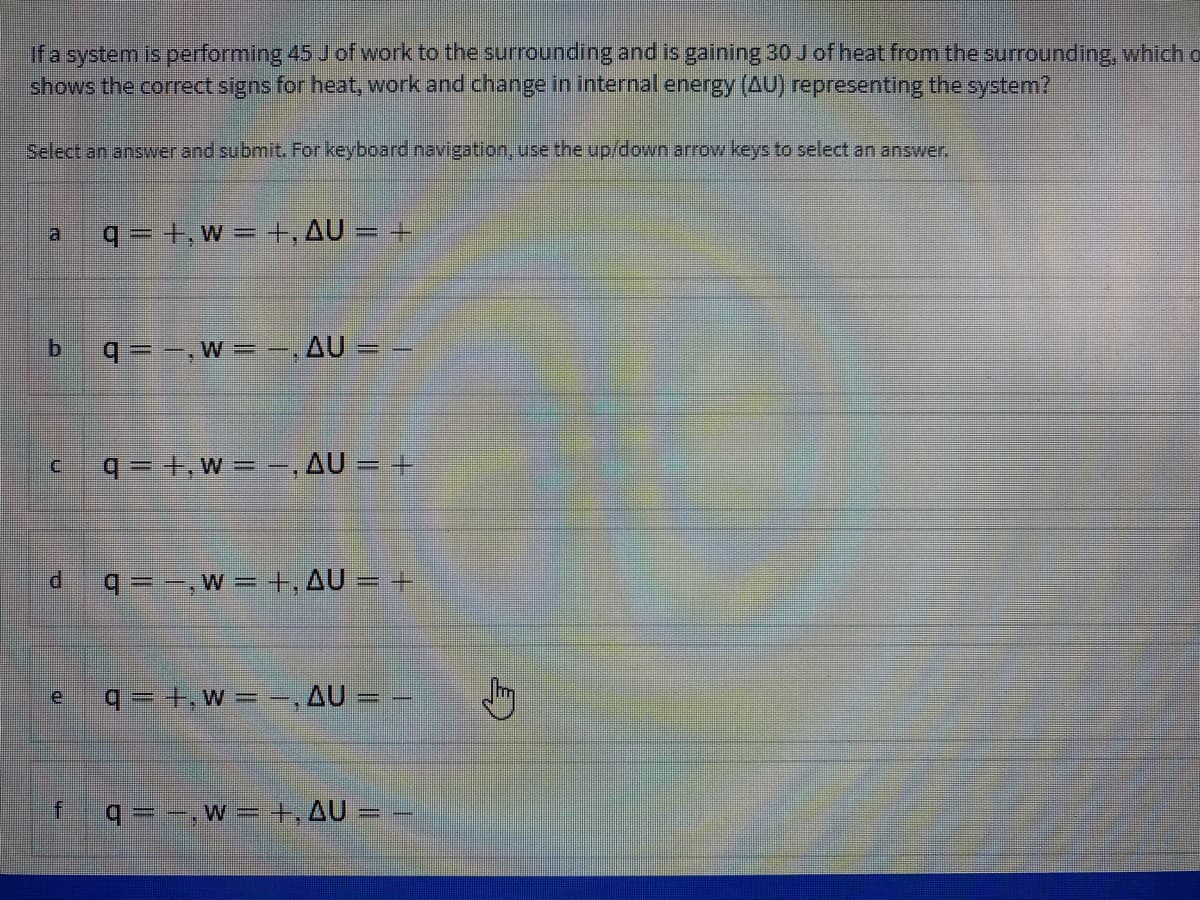 ifa system is performing 45 Jof work to the surrounding and is gaining 30 J of heat from the surrounding, which o
shows the correct signs for heat, work and change in internal energy (AU) representing the system?
Select an answer and submit. For keyboard navigation, use the up/down arrow keys to select an answer.
q = +, w = +, AU = +
q = -,W = ,AU = –
q= +,w - -, AU = +
q=-,w= +, AU = +
q =+,w= =,AU = –
q= -, w =+,AU = –
