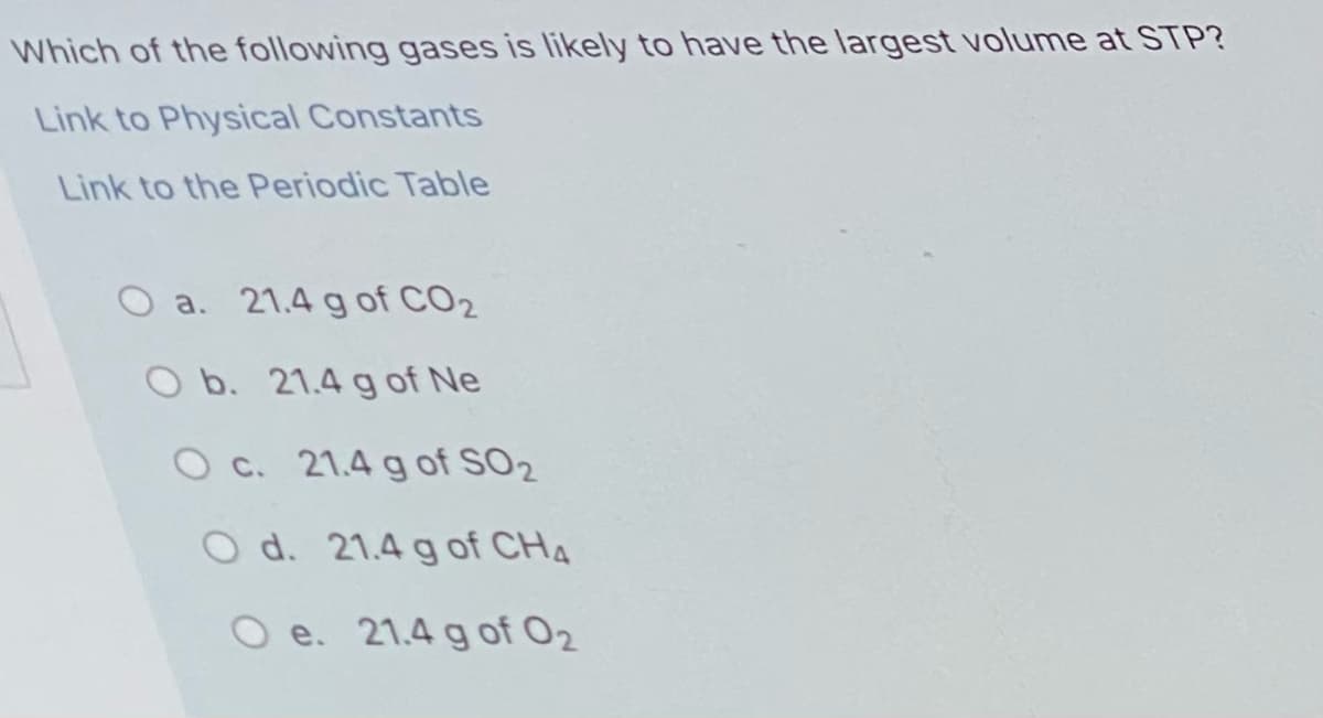 Which of the following gases is likely to have the largest volume at STP?
Link to Physical Constants
Link to the Periodic Table
O a. 21.4 g of CO2
O b. 21.4 g of Ne
O c. 21.4 g of SO2
O d. 21.4 g of CH4
O e. 21.4 g of 02

