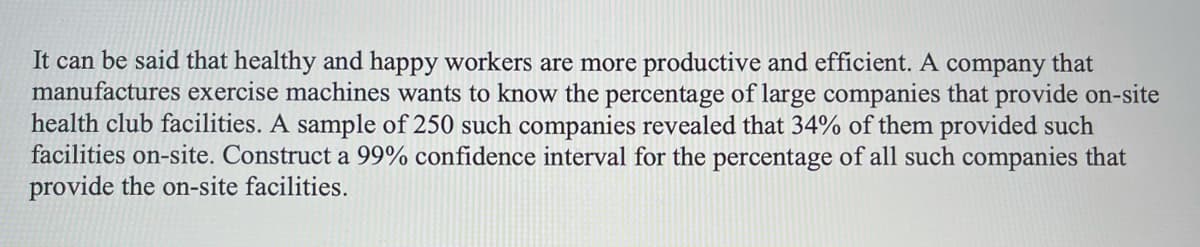 It can be said that healthy and happy workers are more productive and efficient. A company that
manufactures exercise machines wants to know the percentage of large companies that provide on-site
health club facilities. A sample of 250 such companies revealed that 34% of them provided such
facilities on-site. Construct a 99% confidence interval for the percentage of all such companies that
provide the on-site facilities.
