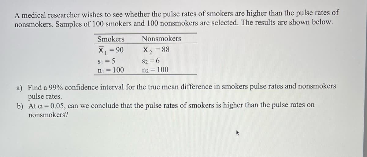 A medical researcher wishes to see whether the pulse rates of smokers are higher than the pulse rates of
nonsmokers. Samples of 100 smokers and 100 nonsmokers are selected. The results are shown below.
Smokers
Nonsmokers
X = 90
S1 = 5
nj = 100
X2
= 88
%3D
S2 = 6
n2 = 100
a) Find a 99% confidence interval for the true mean difference in smokers pulse rates and nonsmokers
pulse rates.
b) At a = 0.05, can we conclude that the pulse rates of smokers is higher than the pulse rates on
nonsmokers?
