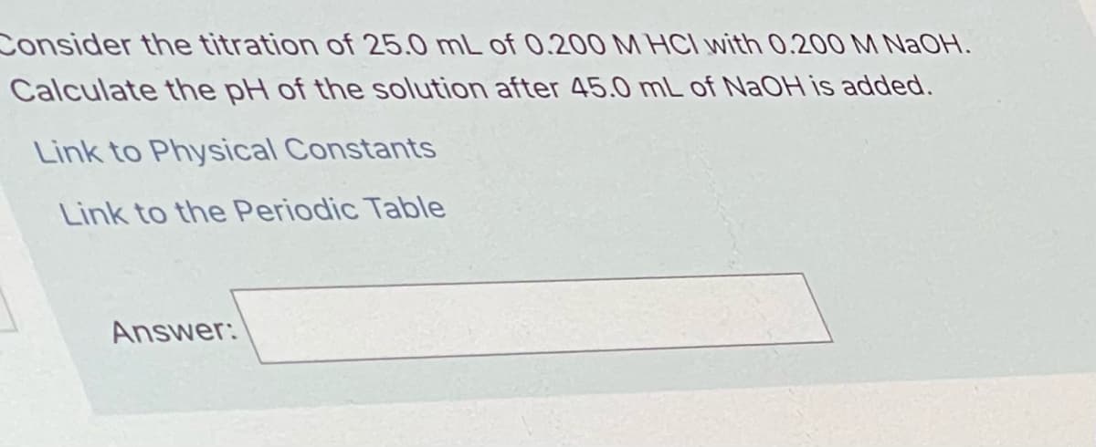 Consider the titration of 25.0 mL of 0.200 M HCI with 0.200 M NAOH.
Calculate the pH of the solution after 45.0 mL of NAOH is added.
Link to Physical Constants
Link to the Periodic Table
Answer:
