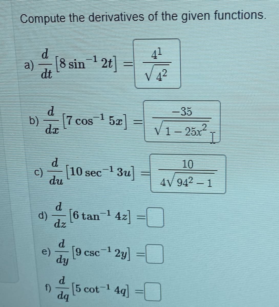 Compute the derivatives of the given functions.
41
a)
dt
[8 sin 1 2t]
V 4²
-35
b)
17 cos
d.
V1- 25x2
10
c)
10 sec ' 3u|
du
4V 942 – 1
d
d)
6 tan 1 4z] =
dz
d.
e)
[9 csc 1 2y] =
dy
CSC
d.
f)
[5 cot 1 4q] =
dq
