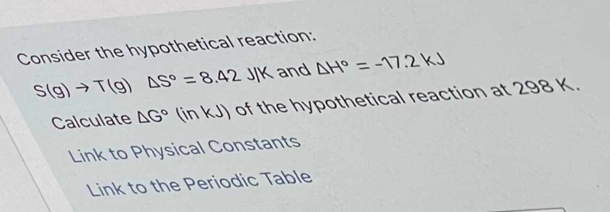 Consider the hypothetical reaction:
S(g)→ T(g) AS° = 8,42 JIK and AH° = -17.2 kJ
%3D
Calculate AG° (in kJ) of the hypothetical reaction at 298 K.
Link to Physical Constants
Link to the Periodic Table
