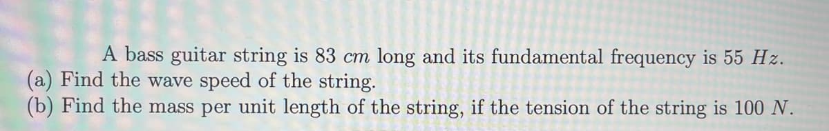 A bass guitar string is 83 cm long and its fundamental frequency is 55 Hz.
(a) Find the wave speed of the string.
(b) Find the mass per unit length of the string, if the tension of the string is 100 N.
