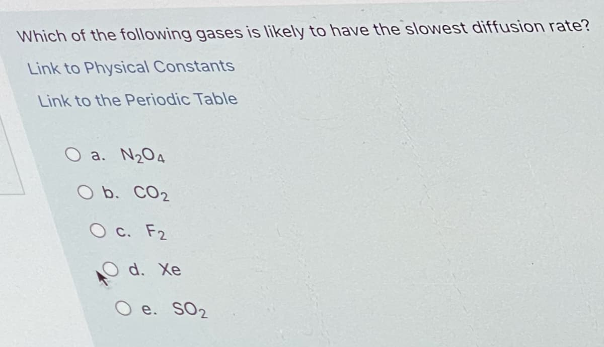Which of the following gases is likely to have the slowest diffusion rate?
Link to Physical Constants
Link to the Periodic Table
a. N204
O b. CO2
O c. F2
O d. Xe
e. SO2
