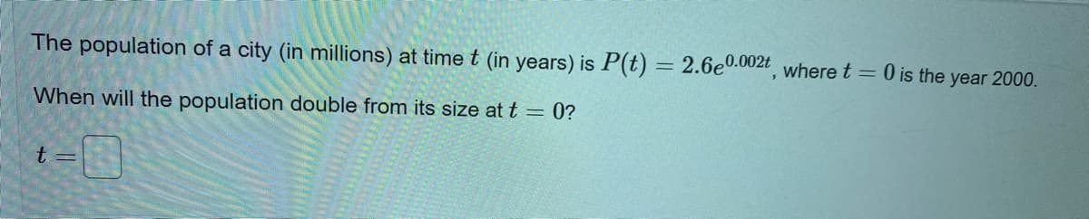 The population of a city (in millions) at time t (in years) is P(t)
2.6e0.002t where t = 0 is the year 2000.
When will the population double from its size at t = 0?
