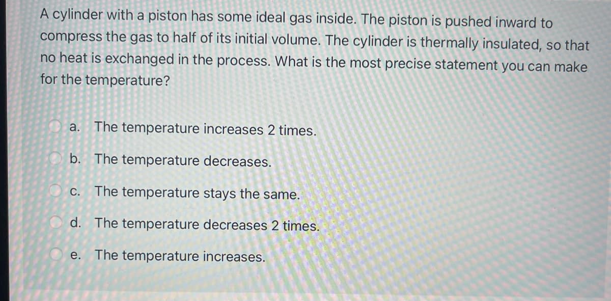 A cylinder with a piston has some ideal gas inside. The piston is pushed inward to
compress the gas to half of its initial volume. The cylinder is thermally insulated, so that
no heat is exchanged in the process. What is the most precise statement you can make
for the temperature?
a. The temperature increases 2 times.
b. The temperature decreases.
C.
The temperature stays the same.
d. The temperature decreases 2 times.
е.
The temperature increases.
