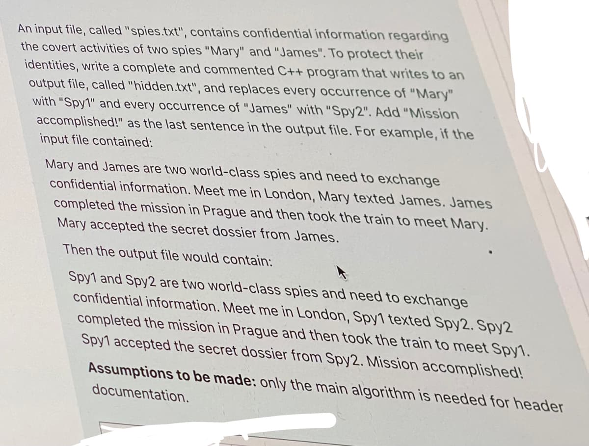 An input file, called "spies.txt", contains confidential information regarding
the covert activities of two spies "Mary" and "James". To protect their
identities, write a complete and commented C++ program that writes to an
output file, called "hidden.txt", and replaces every occurrence of "Mary"
with "Spy1" and every occurrence of "James" with "Spy2". Add "Mission
accomplished!" as the last sentence in the output file. For example, if the
input file contained:
Mary and James are two world-class spies and need to exchange
confidential information. Meet me in London, Mary texted James. James
completed the mission in Prague and then took the train to meet Mary.
Mary accepted the secret dossier from James.
Then the output file would contain:
Spy1 and Spy2 are two world-class spies and need to exchange
confidential information. Meet me in London, Spy1 texted Spy2. Spy2
completed the mission in Prague and then took the train to meet Spy1.
Spy1 accepted the secret dossier from Spy2. Mission accomplished!
Assumptions to be made: only the main algorithm is needed for header
documentation.
