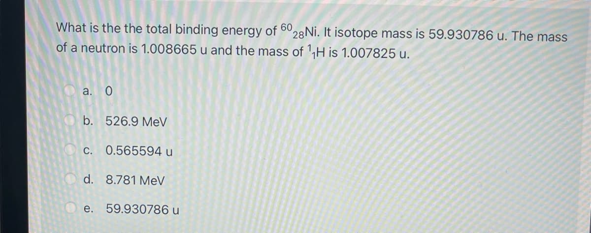 What is the the total binding energy of 6 28 Ni. It isotope mass is 59.930786 u. The mass
of a neutron is 1.008665 u and the mass of H is 1.007825 u.
a. О
b.
526.9 MeV
С.
0.565594 u
d. 8.781 MeV
O e.
59.930786 u
