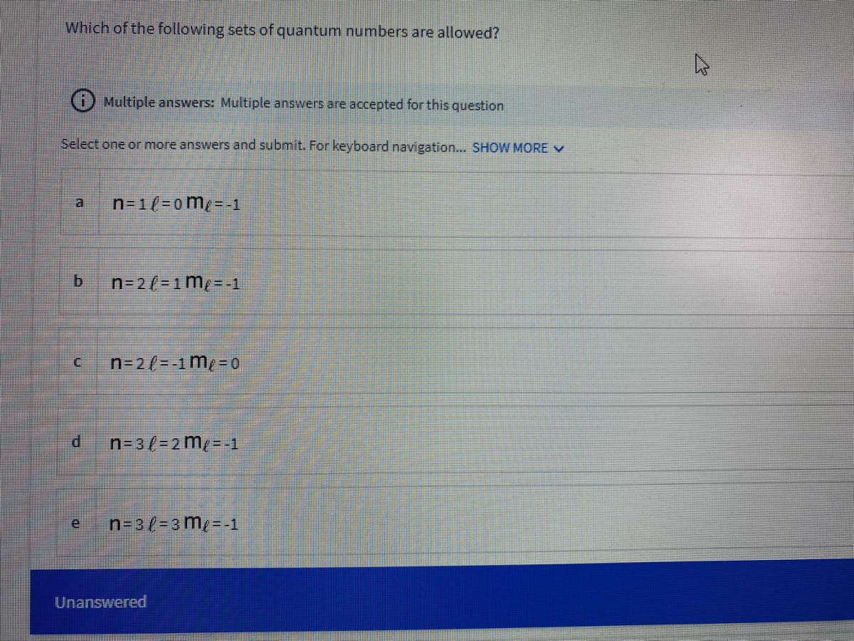 Which of the following sets of quantum numbers are allowed?
i) Multiple answers: Multiple answers are accepted for this question
Select one or more answers and submit. For keyboard navigation... SHOW MORE v
n=1/-0m/ - -
a
b.
n-2/-1m- 1
n=2/--1m/ =0
P.
n=3(= 2 me= -1
n-3/=3 m=-1
Unanswered
