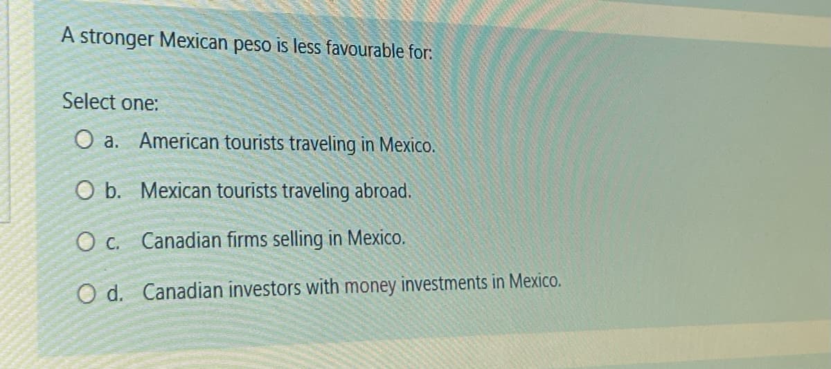 A stronger Mexican peso is less favourable for:
Select one:
O a. American tourists traveling in Mexico.
O b.
Mexican tourists traveling abroad.
O c.
Canadian firms selling in Mexico.
O d. Canadian investors with money investments in Mexico.
