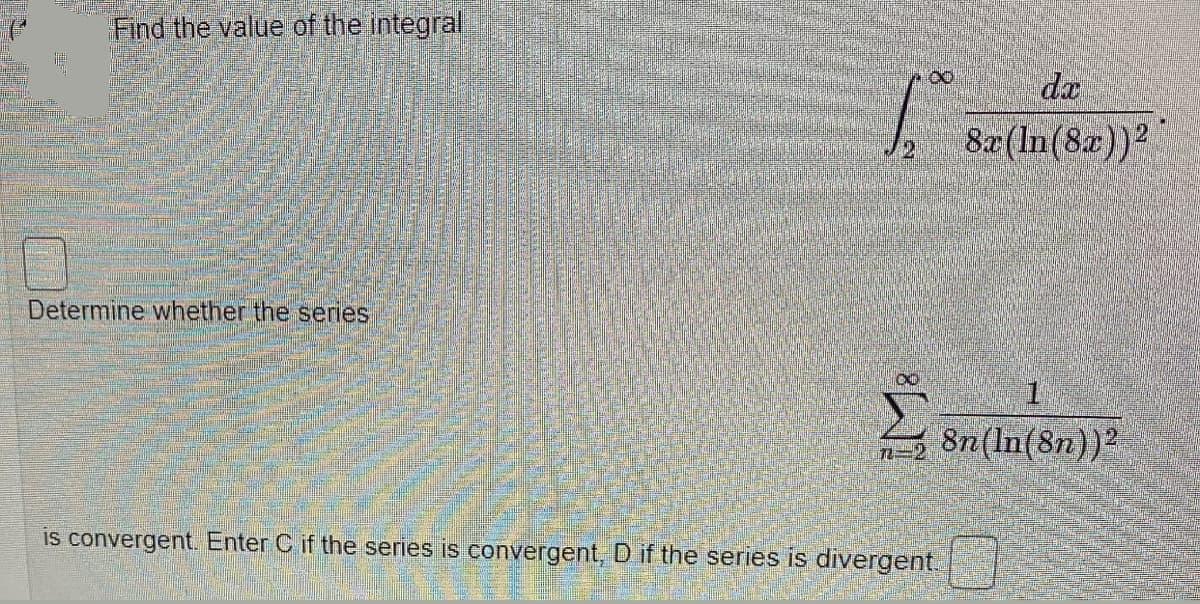 Find the value of the integral
8.
da
8x(In(8x))2
21
Determine whether the series
1.
8n(ln(8n))2
is convergent. Enter C if the series is convergent, D if the series is divergent.
