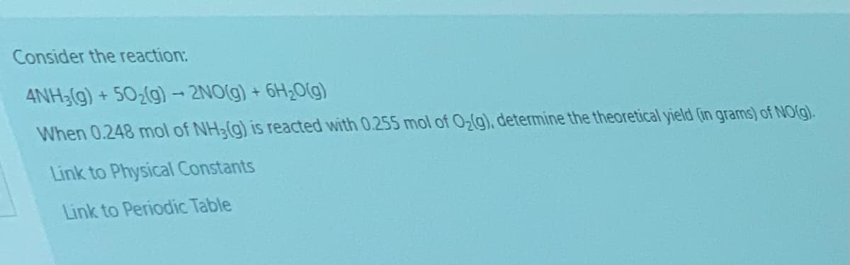 Consider the reaction:
ANH3(g) + 502(g)- 2NO(g) + 6H2O(g)
When 0.248 mol of NH3(g) is reacted with 0.255 mol of 02(g), determine the theoretical yield (in grams) of NO(g).
Link to Physical Constants
Link to Periodic Table
