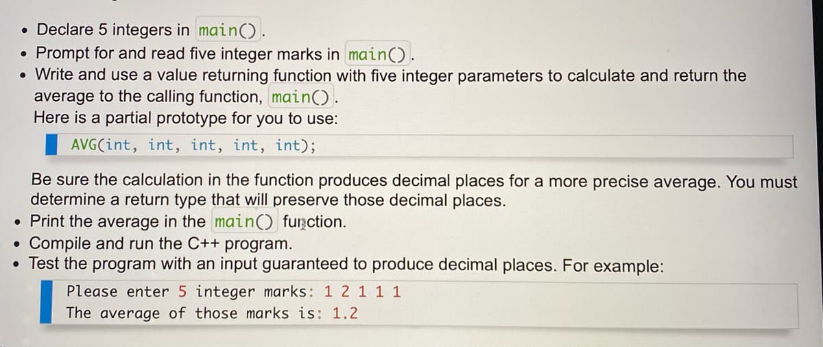 • Declare 5 integers in main().
Prompt for and read five integer marks in main().
• Write and use a value returning function with five integer parameters to calculate and return the
average to the calling function, main().
Here is a partial prototype for you to use:
AVG(int, int, int, int, int);
Be sure the calculation in the function produces decimal places for a more precise average. You must
determine a return type that will preserve those decimal places.
• Print the average in the main() function.
Compile and run the C++ program.
Test the program with an input guaranteed to produce decimal places. For example:
Please enter 5 integer marks: 1 2 1 1 1
The average of those marks is: 1.2
