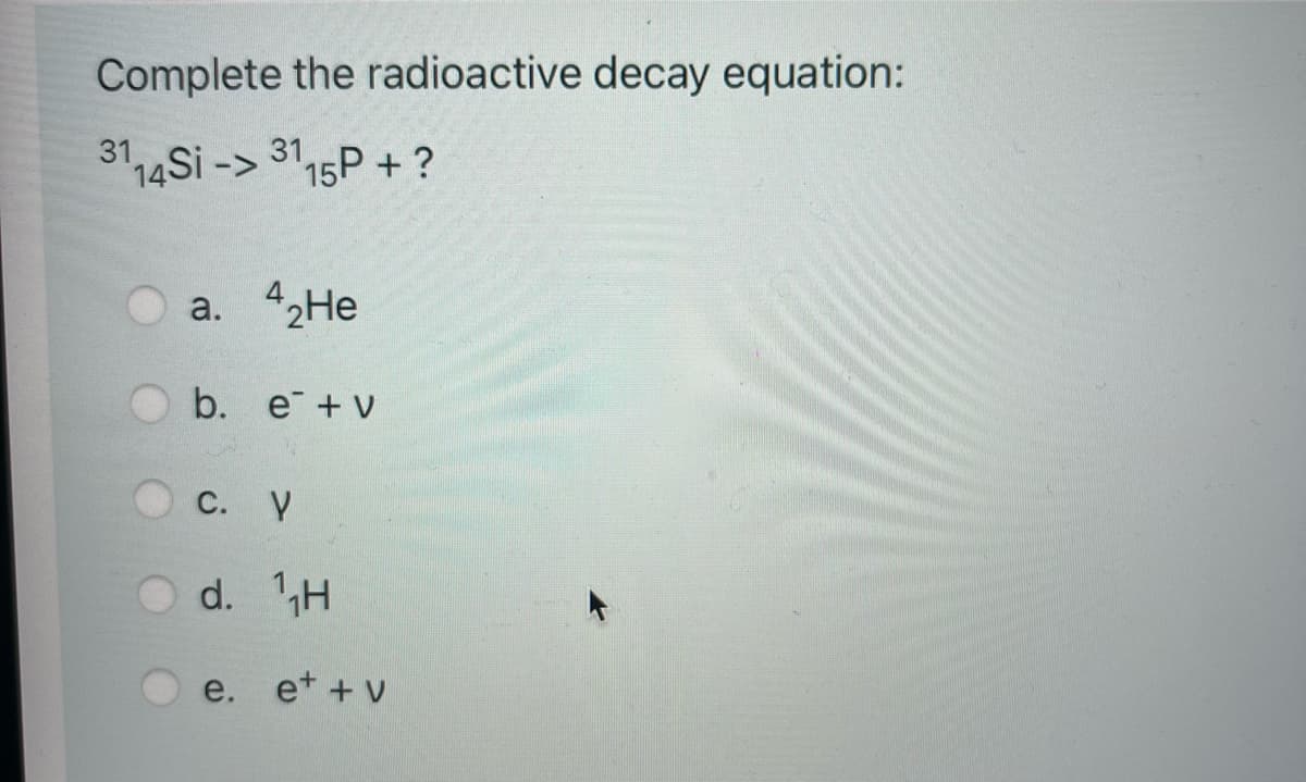 Complete the radioactive decay equation:
3114Si -> 3115P + ?
a. 42He
b. e + v
C. V
d. H
e. et + v
